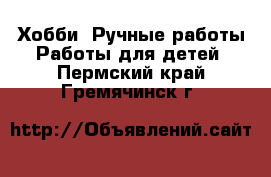 Хобби. Ручные работы Работы для детей. Пермский край,Гремячинск г.